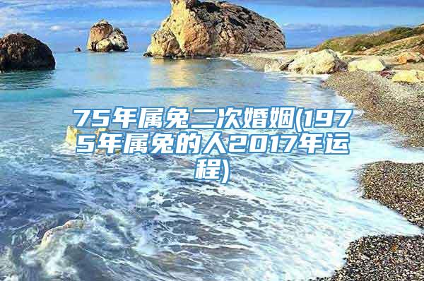 75年属兔二次婚姻(1975年属兔的人2017年运程)