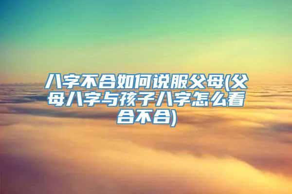 八字不合如何说服父母(父母八字与孩子八字怎么看合不合)