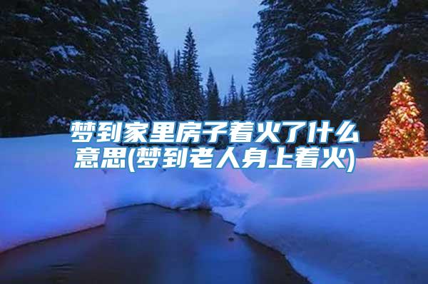 梦到家里房子着火了什么意思(梦到老人身上着火)