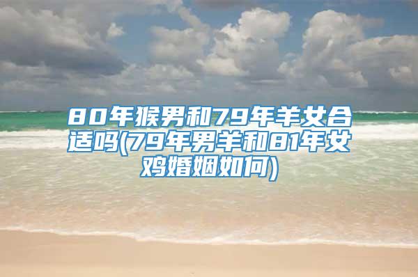 80年猴男和79年羊女合适吗(79年男羊和81年女鸡婚姻如何)