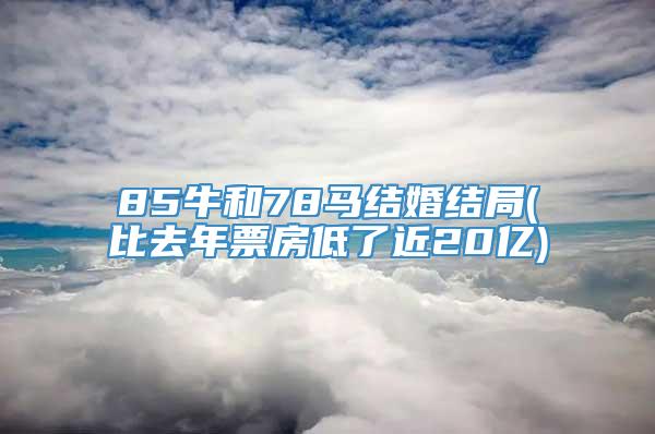 85牛和78马结婚结局(比去年票房低了近20亿)