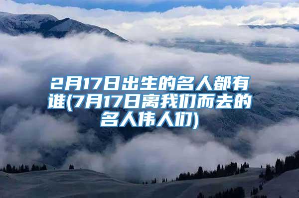 2月17日出生的名人都有谁(7月17日离我们而去的名人伟人们)