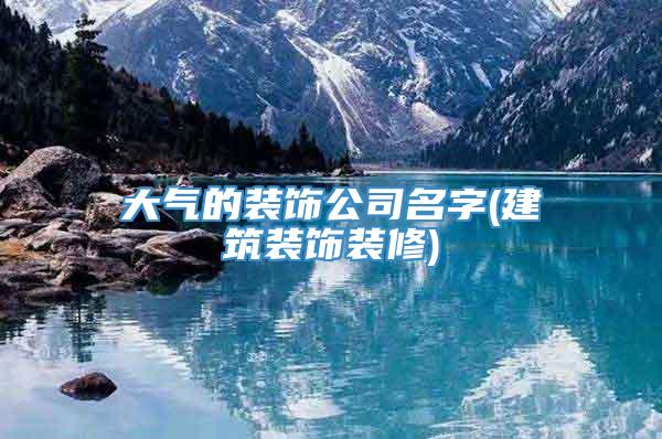 大气的装饰公司名字(建筑装饰装修)