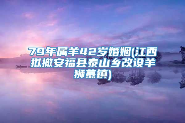 79年属羊42岁婚姻(江西拟撤安福县泰山乡改设羊狮慕镇)