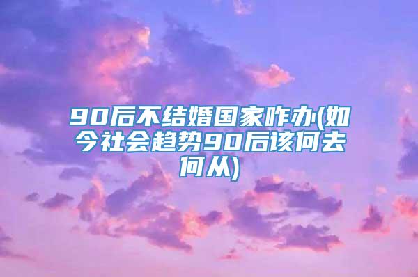 90后不结婚国家咋办(如今社会趋势90后该何去何从)