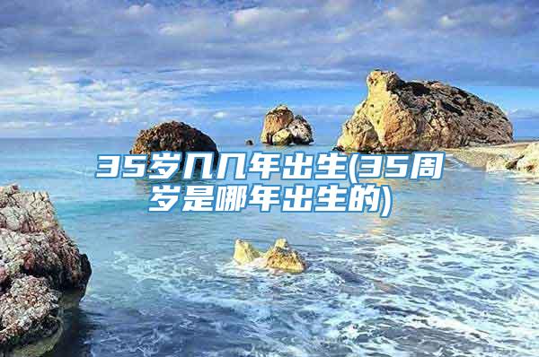 35岁几几年出生(35周岁是哪年出生的)