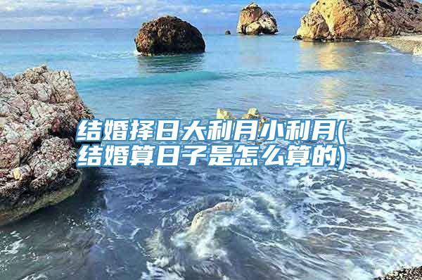 结婚择日大利月小利月(结婚算日子是怎么算的)