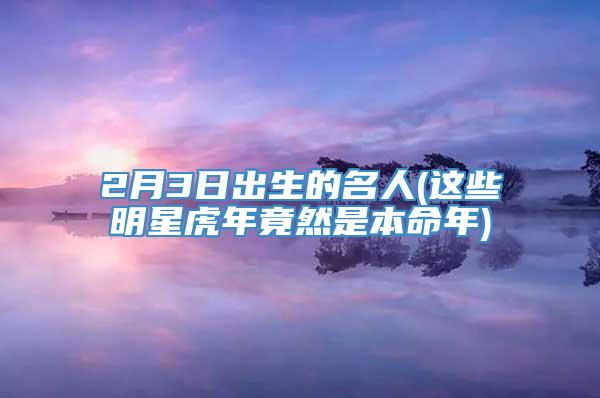 2月3日出生的名人(这些明星虎年竟然是本命年)