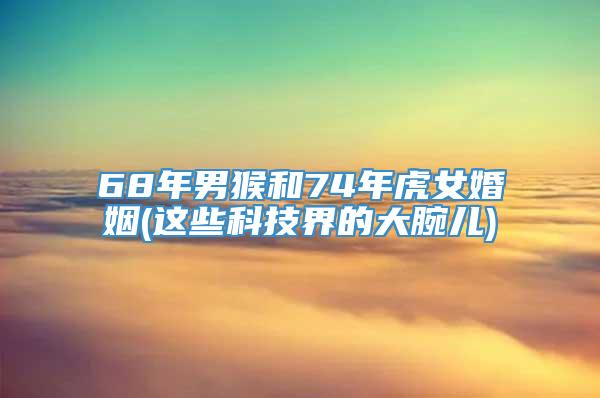 68年男猴和74年虎女婚姻(这些科技界的大腕儿)