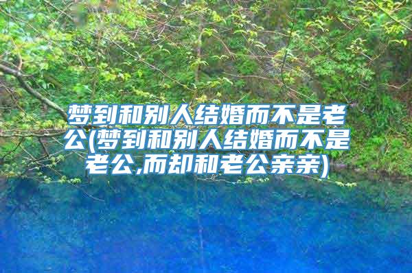 梦到和别人结婚而不是老公(梦到和别人结婚而不是老公,而却和老公亲亲)