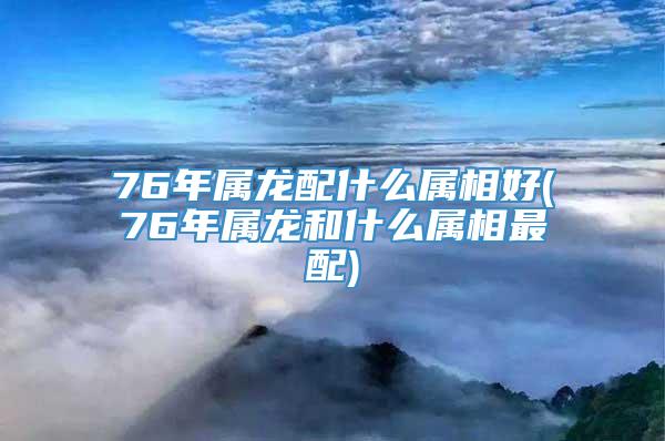 76年属龙配什么属相好(76年属龙和什么属相最配)