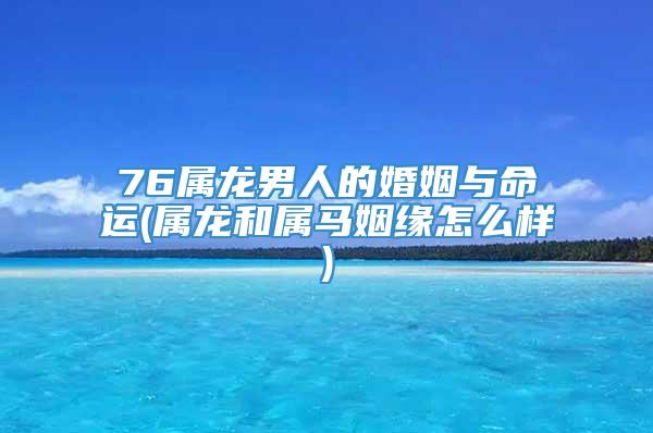76属龙男人的婚姻与命运(属龙和属马姻缘怎么样)