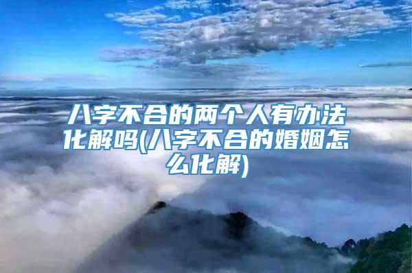 八字不合的两个人有办法化解吗(八字不合的婚姻怎么化解)