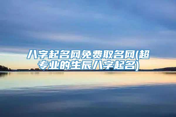 八字起名网免费取名网(超专业的生辰八字起名)