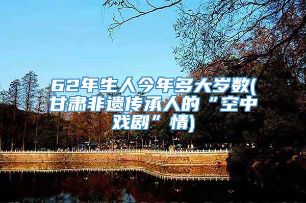 62年生人今年多大岁数(甘肃非遗传承人的“空中戏剧”情)