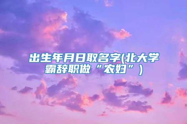 出生年月日取名字(北大学霸辞职做“农妇”)