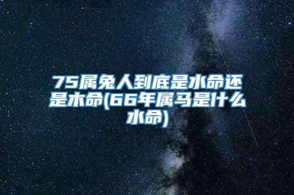 75属兔人到底是水命还是木命(66年属马是什么水命)