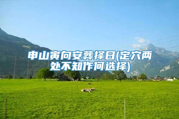 申山寅向安葬择日(定穴两处不知作何选择)
