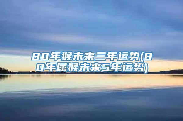 80年猴未来三年运势(80年属猴未来5年运势)