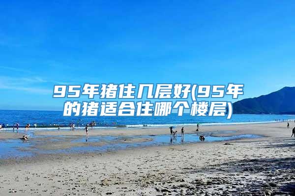 95年猪住几层好(95年的猪适合住哪个楼层)