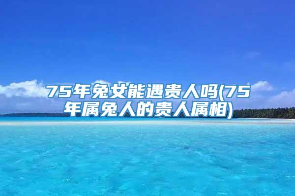 75年兔女能遇贵人吗(75年属兔人的贵人属相)