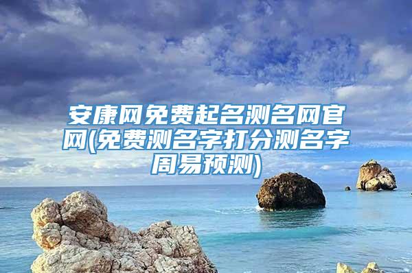 安康网免费起名测名网官网(免费测名字打分测名字周易预测)