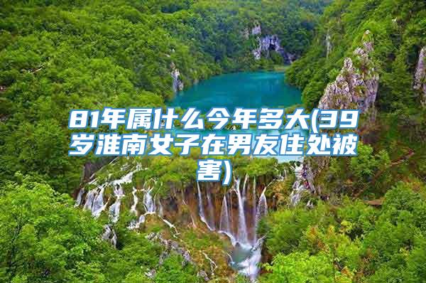 81年属什么今年多大(39岁淮南女子在男友住处被害)