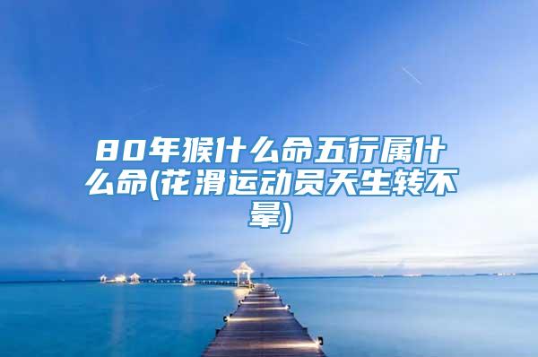 80年猴什么命五行属什么命(花滑运动员天生转不晕)