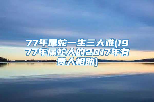 77年属蛇一生三大难(1977年属蛇人的2017年有贵人相助)