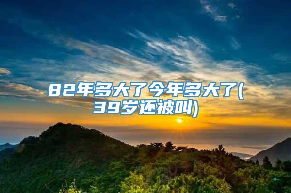 82年多大了今年多大了(39岁还被叫)