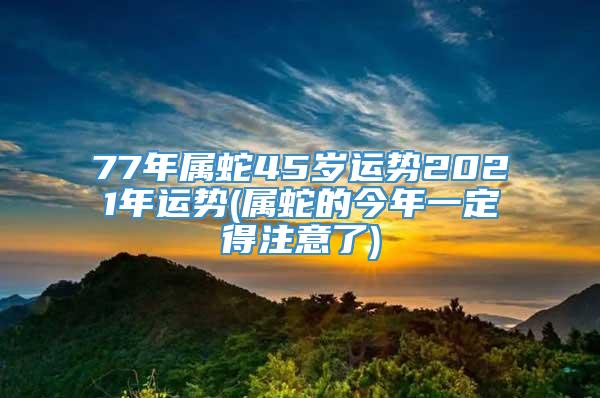 77年属蛇45岁运势2021年运势(属蛇的今年一定得注意了)