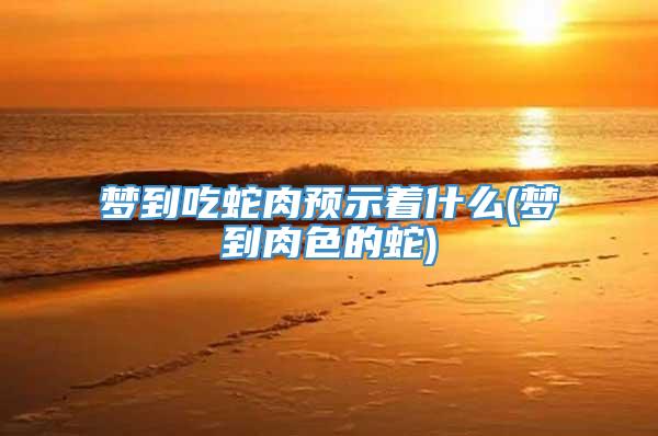 梦到吃蛇肉预示着什么(梦到肉色的蛇)