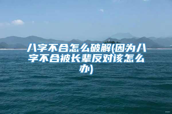 八字不合怎么破解(因为八字不合被长辈反对该怎么办)