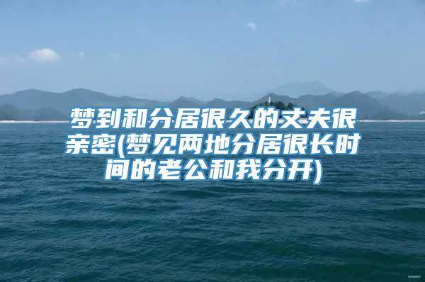 梦到和分居很久的丈夫很亲密(梦见两地分居很长时间的老公和我分开)