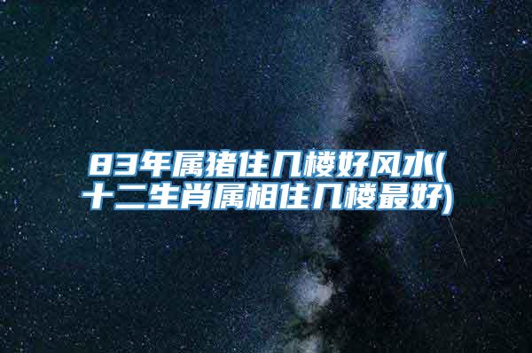 83年属猪住几楼好风水(十二生肖属相住几楼最好)