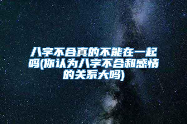 八字不合真的不能在一起吗(你认为八字不合和感情的关系大吗)