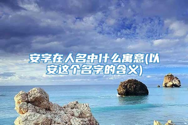 安字在人名中什么寓意(以安这个名字的含义)