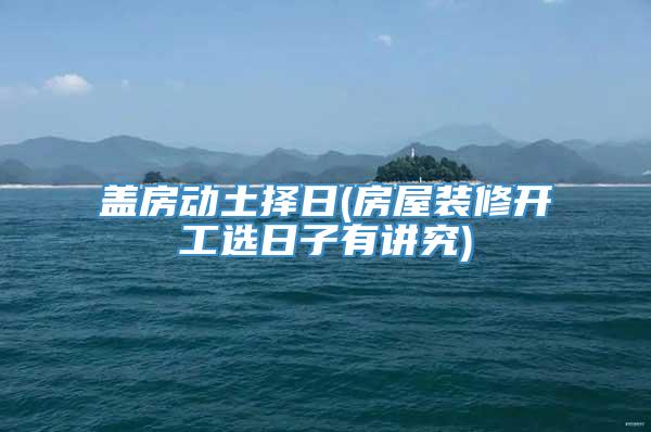 盖房动土择日(房屋装修开工选日子有讲究)