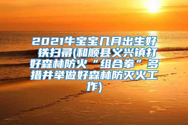 2021牛宝宝几月出生好 铁扫帚(和顺县义兴镇打好森林防火“组合拳”多措并举做好森林防灭火工作)