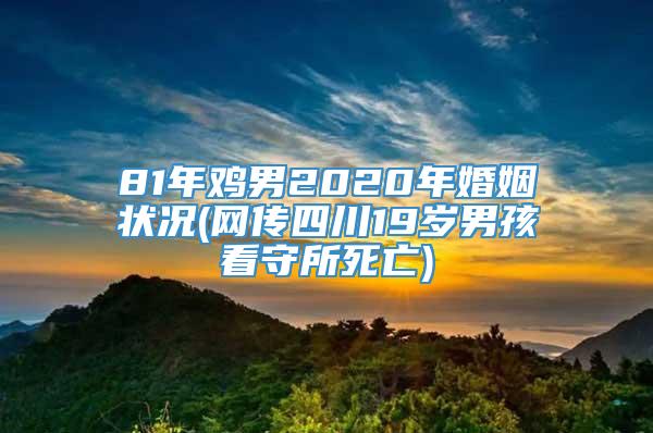 81年鸡男2020年婚姻状况(网传四川19岁男孩看守所死亡)