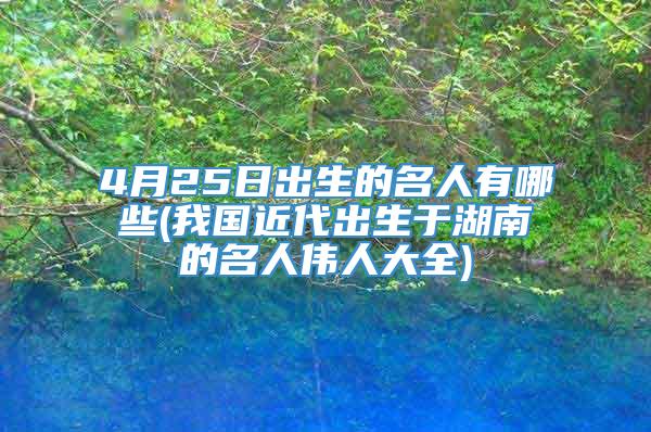 4月25日出生的名人有哪些(我国近代出生于湖南的名人伟人大全)
