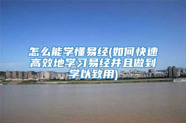 怎么能学懂易经(如何快速高效地学习易经并且做到学以致用)