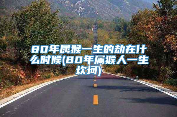 80年属猴一生的劫在什么时候(80年属猴人一生坎坷)