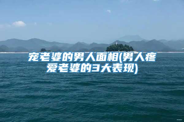 宠老婆的男人面相(男人疼爱老婆的3大表现)