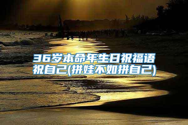 36岁本命年生日祝福语祝自己(拼娃不如拼自己)