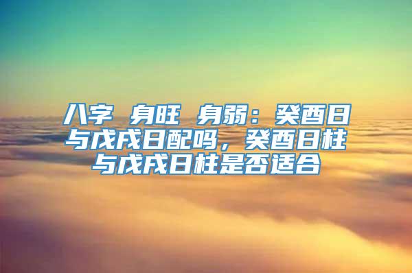 八字 身旺 身弱：癸酉日与戊戌日配吗，癸酉日柱与戊戌日柱是否适合