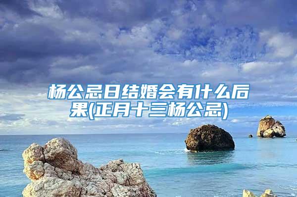 杨公忌日结婚会有什么后果(正月十三杨公忌)