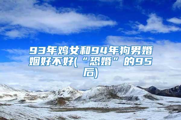 93年鸡女和94年狗男婚姻好不好(“恐婚”的95后)