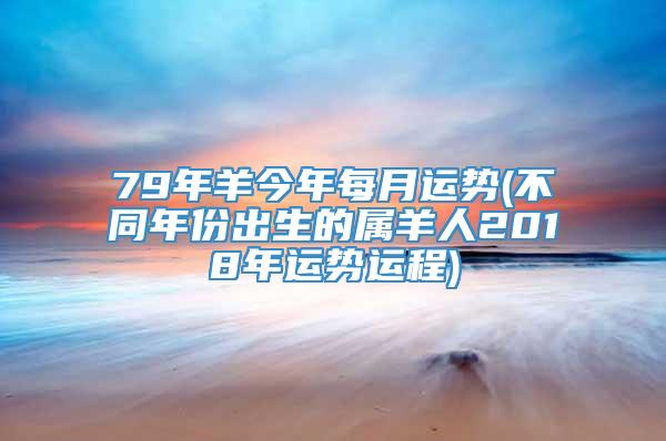 79年羊今年每月运势(不同年份出生的属羊人2018年运势运程)