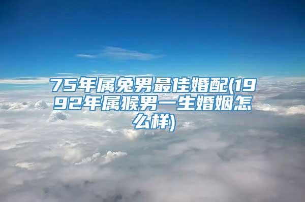 75年属兔男最佳婚配(1992年属猴男一生婚姻怎么样)